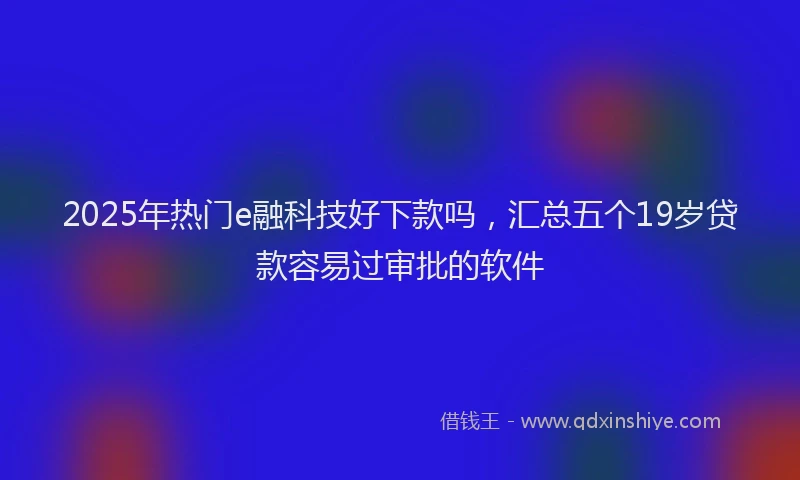 2025年热门e融科技好下款吗，汇总五个19岁贷款容易过审批的软件