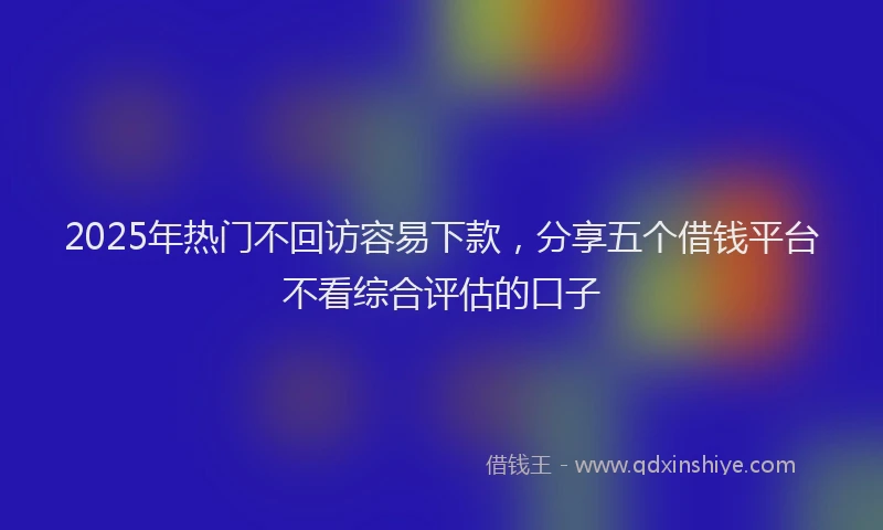 2025年热门不回访容易下款，分享五个借钱平台不看综合评估的口子