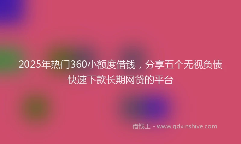 2025年热门360小额度借钱，分享五个无视负债快速下款长期网贷的平台