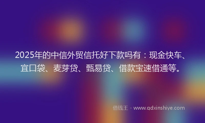 2025年的中信外贸信托好下款吗有：现金快车、宜口袋、麦芽贷、甄易贷、借款宝速借通等。