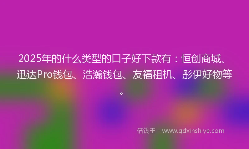 2025年的什么类型的口子好下款有：恒创商城、迅达Pro钱包、浩瀚钱包、友福租机、彤伊好物等。