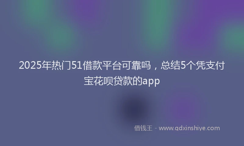 2025年热门51借款平台可靠吗，总结5个凭支付宝花呗贷款的app