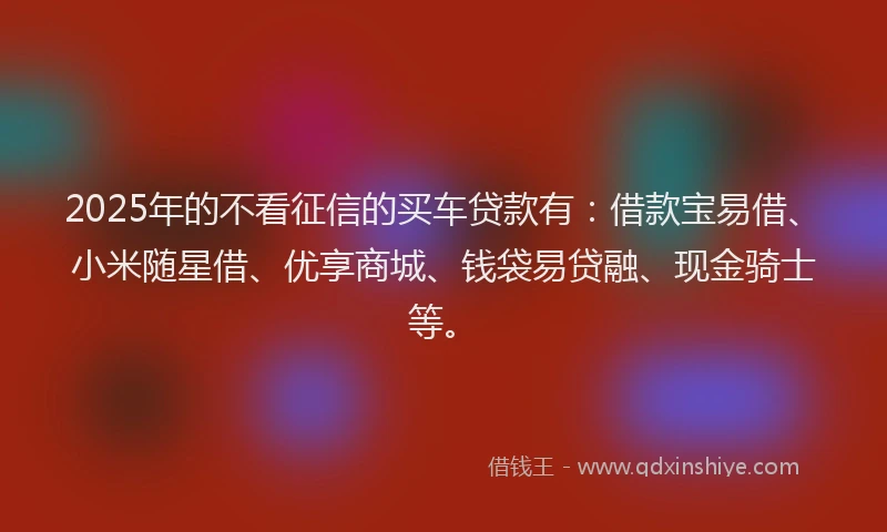 2025年的不看征信的买车贷款有：借款宝易借、小米随星借、优享商城、钱袋易贷融、现金骑士等。