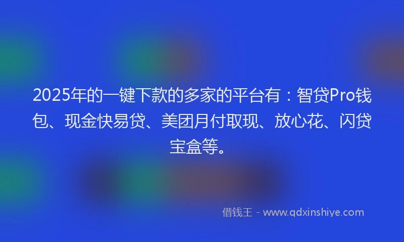 2025年的一键下款的多家的平台有：智贷Pro钱包、现金快易贷、美团月付取现、放心花、闪贷宝盒等。