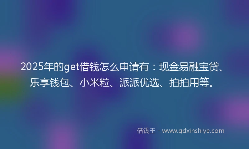 2025年的get借钱怎么申请有：现金易融宝贷、乐享钱包、小米粒、派派优选、拍拍用等。