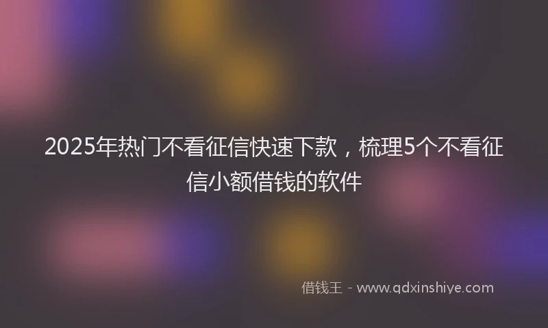 2025年热门不看征信快速下款，梳理5个不看征信小额借钱的软件