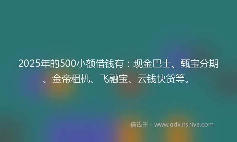 2025年的500小额借钱有：现金巴士、甄宝分期、金帝租机、飞融宝、云钱快贷等。
