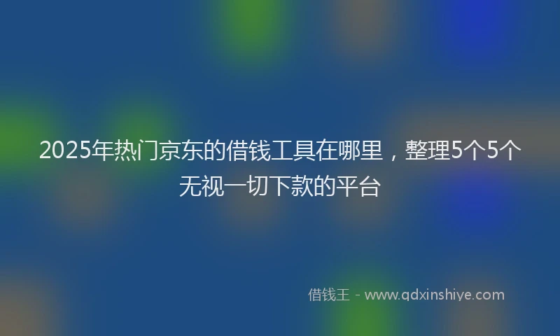 2025年热门京东的借钱工具在哪里，整理5个5个无视一切下款的平台