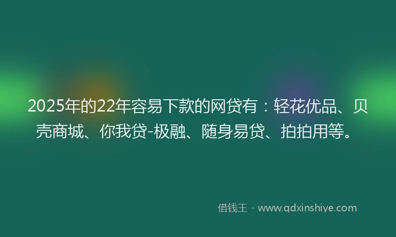 2025年的22年容易下款的网贷有：轻花优品、贝壳商城、你我贷-极融、随身易贷、拍拍用等。