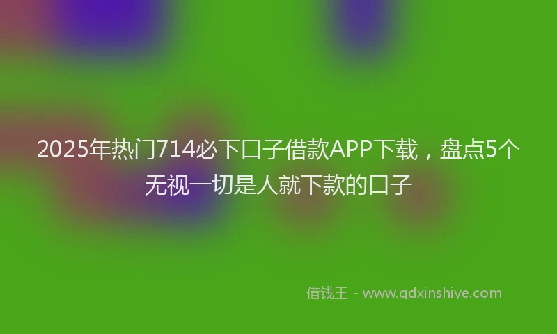 2025年热门714必下口子借款APP下载，盘点5个无视一切是人就下款的口子