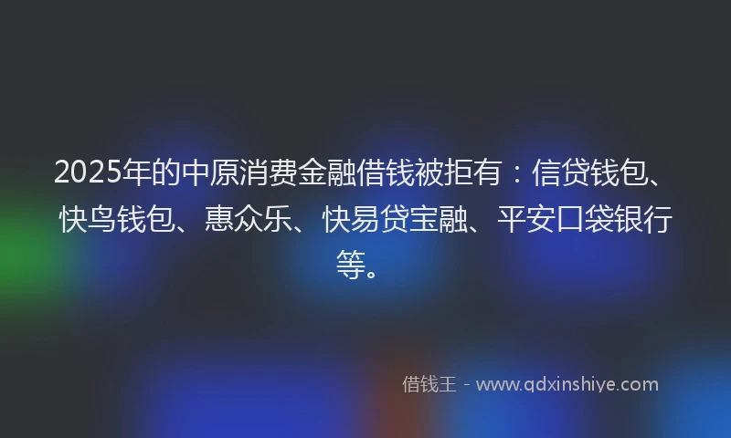 2025年的中原消费金融借钱被拒有：信贷钱包、快鸟钱包、惠众乐、快易贷宝融、平安口袋银行等。
