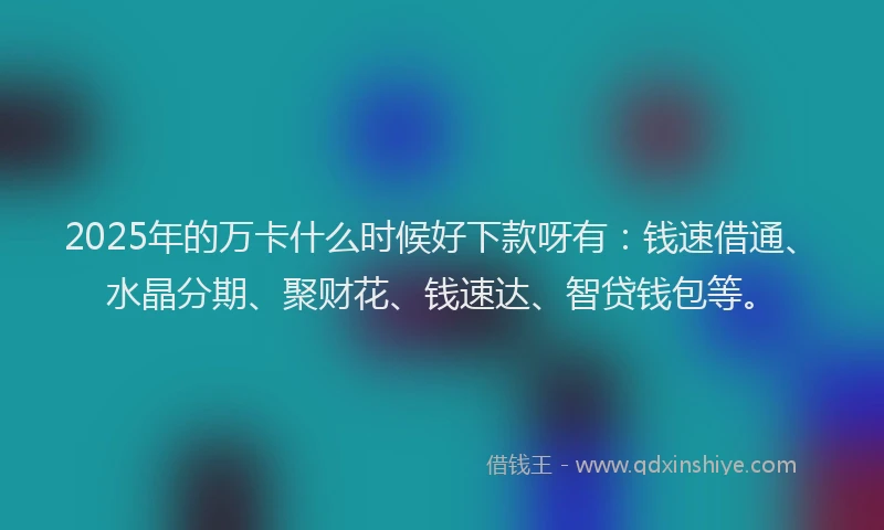 2025年的万卡什么时候好下款呀有：钱速借通、水晶分期、聚财花、钱速达、智贷钱包等。