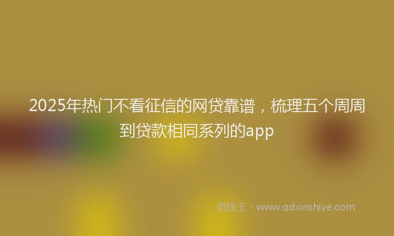 2025年热门不看征信的网贷靠谱，梳理五个周周到贷款相同系列的app