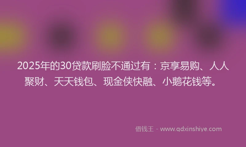 2025年的30贷款刷脸不通过有：京享易购、人人聚财、天天钱包、现金侠快融、小鹅花钱等。
