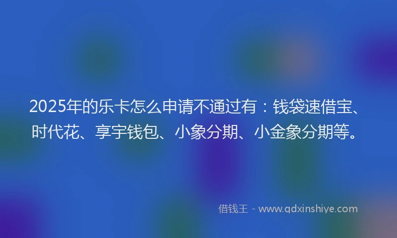 2025年的乐卡怎么申请不通过有：钱袋速借宝、时代花、享宇钱包、小象分期、小金象分期等。