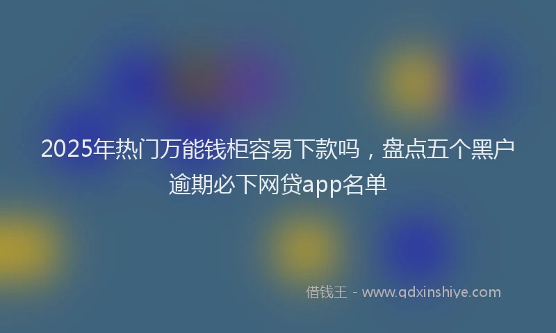 2025年热门万能钱柜容易下款吗，盘点五个黑户逾期必下网贷app名单