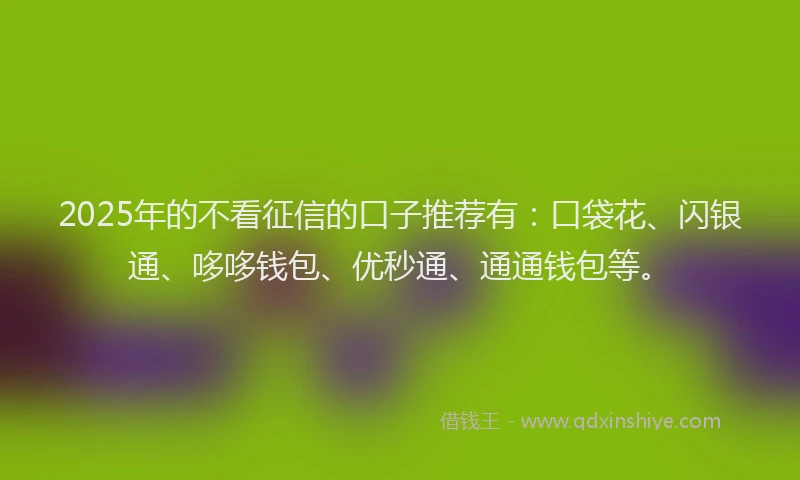 2025年的不看征信的口子推荐有：口袋花、闪银通、哆哆钱包、优秒通、通通钱包等。