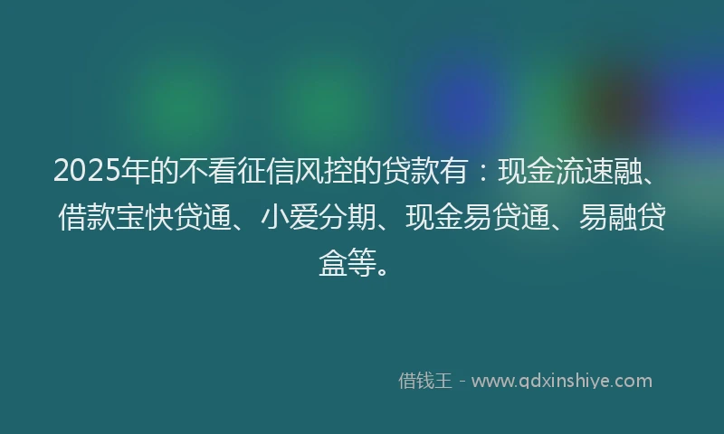 2025年的不看征信风控的贷款有：现金流速融、借款宝快贷通、小爱分期、现金易贷通、易融贷盒等。