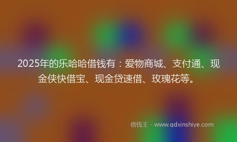 2025年的乐哈哈借钱有：爱物商城、支付通、现金侠快借宝、现金贷速借、玫瑰花等。