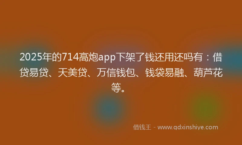 2025年的714高炮app下架了钱还用还吗有：借贷易贷、天美贷、万信钱包、钱袋易融、葫芦花等。