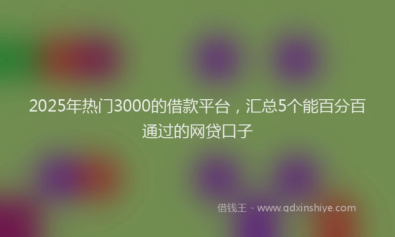 2025年热门3000的借款平台，汇总5个能百分百通过的网贷口子