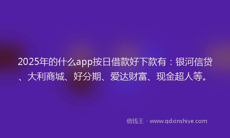 2025年的什么app按日借款好下款有：银河信贷、大利商城、好分期、爱达财富、现金超人等。