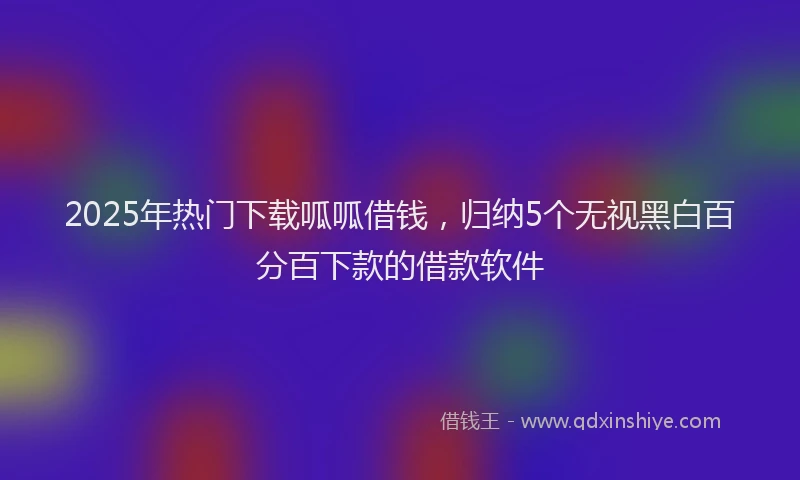 2025年热门下载呱呱借钱，归纳5个无视黑白百分百下款的借款软件