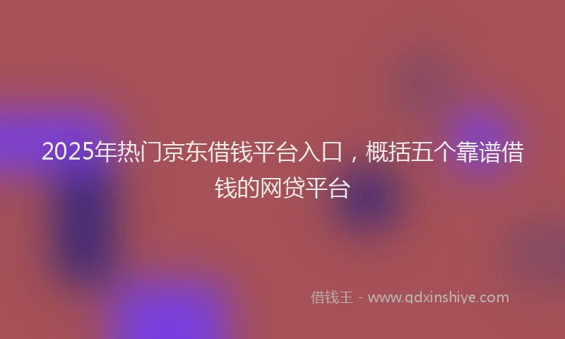 2025年热门京东借钱平台入口，概括五个靠谱借钱的网贷平台