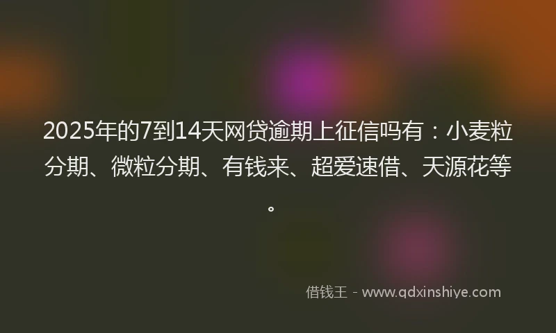 2025年的7到14天网贷逾期上征信吗有：小麦粒分期、微粒分期、有钱来、超爱速借、天源花等。
