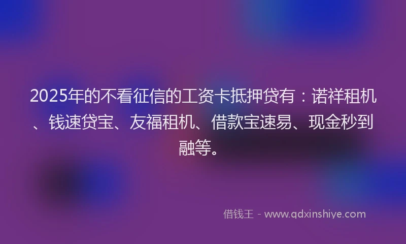 2025年的不看征信的工资卡抵押贷有：诺祥租机、钱速贷宝、友福租机、借款宝速易、现金秒到融等。