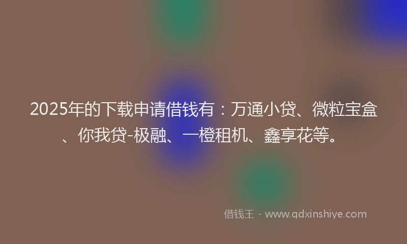 2025年的下载申请借钱有：万通小贷、微粒宝盒、你我贷-极融、一橙租机、鑫享花等。