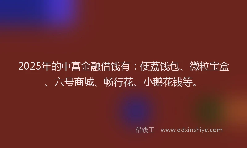 2025年的中富金融借钱有：便荔钱包、微粒宝盒、六号商城、畅行花、小鹅花钱等。