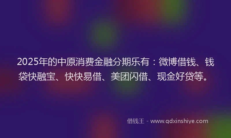 2025年的中原消费金融分期乐有：微博借钱、钱袋快融宝、快快易借、美团闪借、现金好贷等。