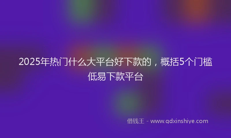 2025年热门什么大平台好下款的，概括5个门槛低易下款平台