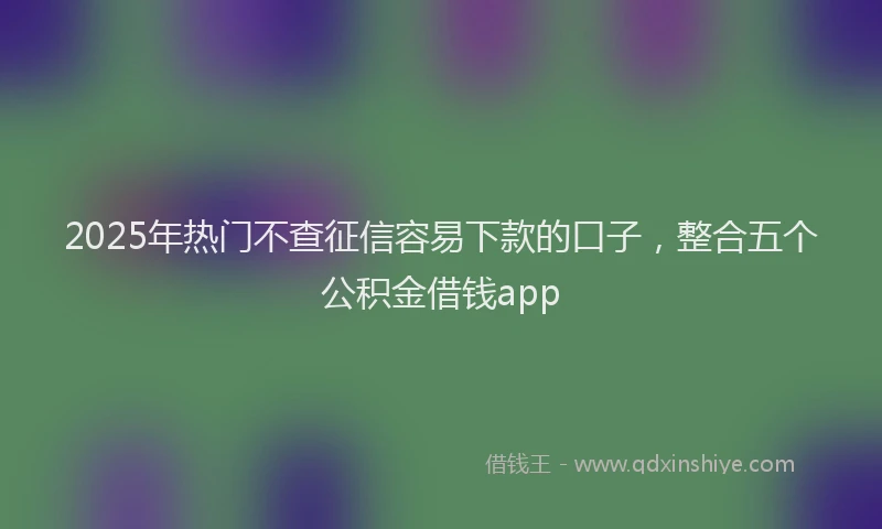 2025年热门不查征信容易下款的口子，整合五个公积金借钱app