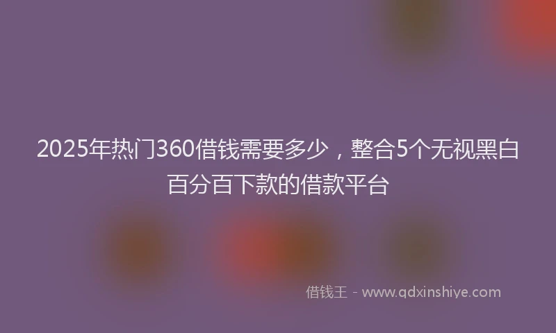 2025年热门360借钱需要多少，整合5个无视黑白百分百下款的借款平台