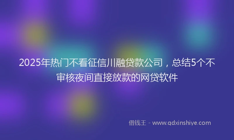 2025年热门不看征信川融贷款公司，总结5个不审核夜间直接放款的网贷软件