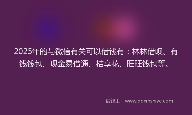 2025年的与微信有关可以借钱有：林林借呗、有钱钱包、现金易借通、桔享花、旺旺钱包等。