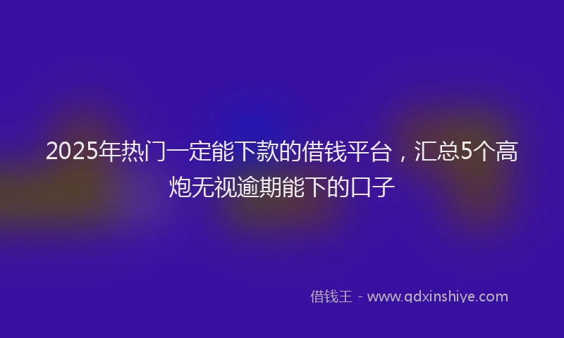 2025年热门一定能下款的借钱平台，汇总5个高炮无视逾期能下的口子