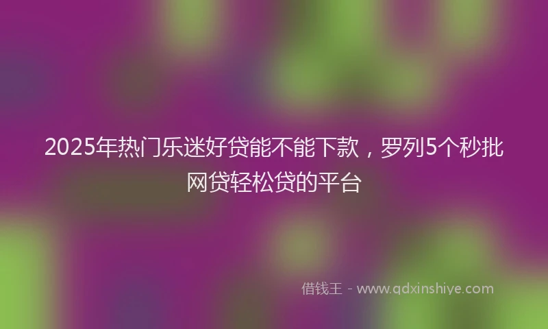 2025年热门乐迷好贷能不能下款，罗列5个秒批网贷轻松贷的平台