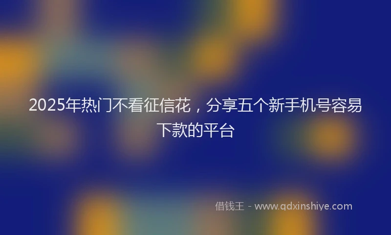 2025年热门不看征信花，分享五个新手机号容易下款的平台