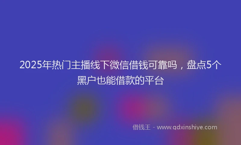 2025年热门主播线下微信借钱可靠吗，盘点5个黑户也能借款的平台