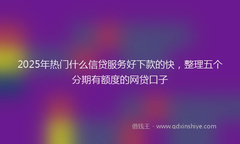 2025年热门什么信贷服务好下款的快，整理五个分期有额度的网贷口子