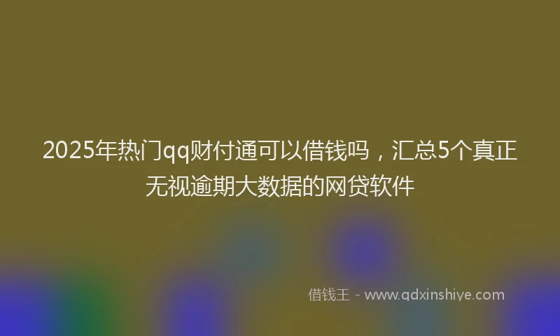 2025年热门qq财付通可以借钱吗，汇总5个真正无视逾期大数据的网贷软件