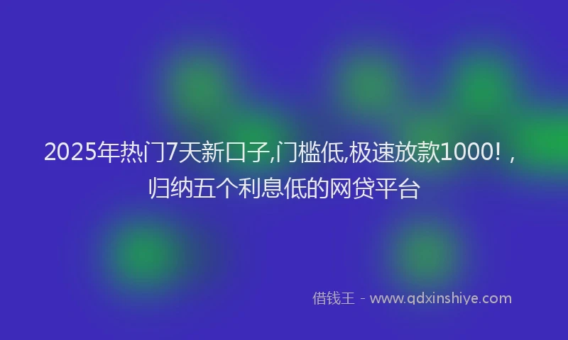 2025年热门7天新口子,门槛低,极速放款1000!，归纳五个利息低的网贷平台