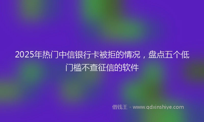 2025年热门中信银行卡被拒的情况，盘点五个低门槛不查征信的软件