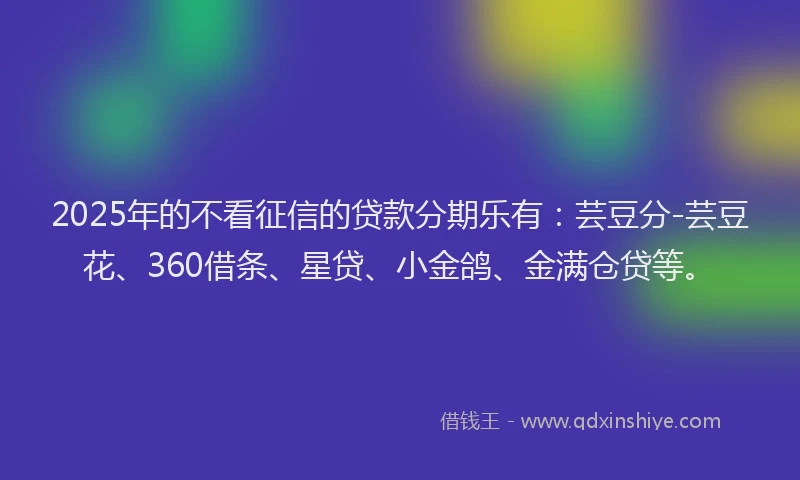 2025年的不看征信的贷款分期乐有：芸豆分-芸豆花、360借条、星贷、小金鸽、金满仓贷等。
