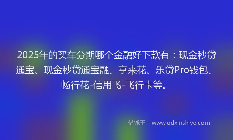 2025年的买车分期哪个金融好下款有：现金秒贷通宝、现金秒贷通宝融、享来花、乐贷Pro钱包、畅行花-信用飞-飞行卡等。