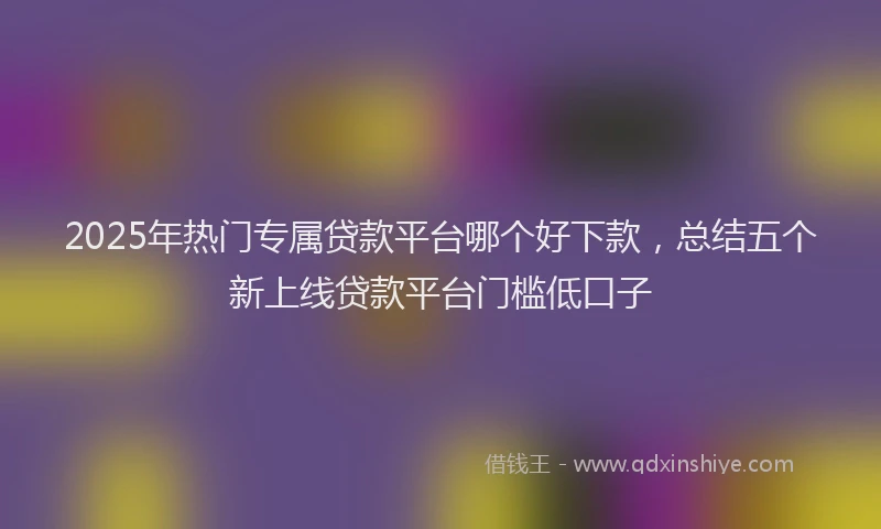 2025年热门专属贷款平台哪个好下款，总结五个新上线贷款平台门槛低口子