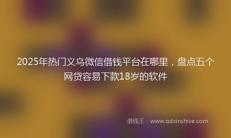 2025年热门义乌微信借钱平台在哪里，盘点五个网贷容易下款18岁的软件
